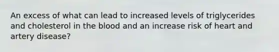 An excess of what can lead to increased levels of triglycerides and cholesterol in <a href='https://www.questionai.com/knowledge/k7oXMfj7lk-the-blood' class='anchor-knowledge'>the blood</a> and an increase risk of heart and artery disease?