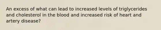 An excess of what can lead to increased levels of triglycerides and cholesterol in the blood and increased risk of heart and artery disease?