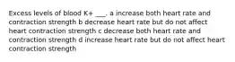 Excess levels of blood K+ ___. a increase both heart rate and contraction strength b decrease heart rate but do not affect heart contraction strength c decrease both heart rate and contraction strength d increase heart rate but do not affect heart contraction strength