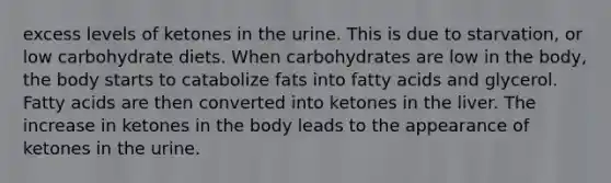 excess levels of ketones in the urine. This is due to starvation, or low carbohydrate diets. When carbohydrates are low in the body, the body starts to catabolize fats into fatty acids and glycerol. Fatty acids are then converted into ketones in the liver. The increase in ketones in the body leads to the appearance of ketones in the urine.