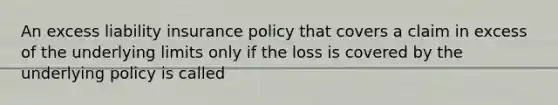 An excess liability insurance policy that covers a claim in excess of the underlying limits only if the loss is covered by the underlying policy is called