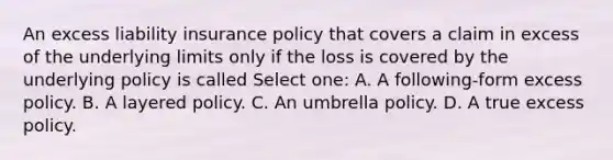 An excess liability insurance policy that covers a claim in excess of the underlying limits only if the loss is covered by the underlying policy is called Select one: A. A following-form excess policy. B. A layered policy. C. An umbrella policy. D. A true excess policy.