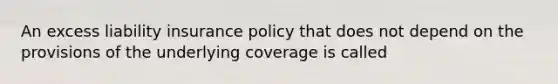 An excess liability insurance policy that does not depend on the provisions of the underlying coverage is called