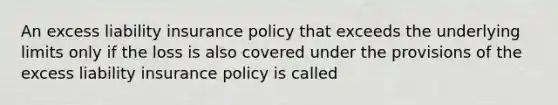 An excess liability insurance policy that exceeds the underlying limits only if the loss is also covered under the provisions of the excess liability insurance policy is called