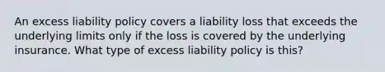 An excess liability policy covers a liability loss that exceeds the underlying limits only if the loss is covered by the underlying insurance. What type of excess liability policy is this?