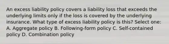 An excess liability policy covers a liability loss that exceeds the underlying limits only if the loss is covered by the underlying insurance. What type of excess liability policy is this? Select one: A. Aggregate policy B. Following-form policy C. Self-contained policy D. Combination policy