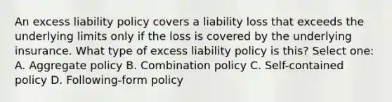 An excess liability policy covers a liability loss that exceeds the underlying limits only if the loss is covered by the underlying insurance. What type of excess liability policy is this? Select one: A. Aggregate policy B. Combination policy C. Self-contained policy D. Following-form policy