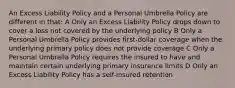 An Excess Liability Policy and a Personal Umbrella Policy are different in that: A Only an Excess Liability Policy drops down to cover a loss not covered by the underlying policy B Only a Personal Umbrella Policy provides first-dollar coverage when the underlying primary policy does not provide coverage C Only a Personal Umbrella Policy requires the insured to have and maintain certain underlying primary insurance limits D Only an Excess Liability Policy has a self-insured retention