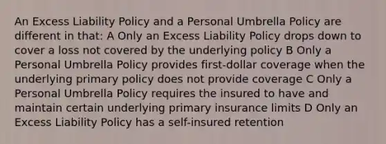 An Excess Liability Policy and a Personal Umbrella Policy are different in that: A Only an Excess Liability Policy drops down to cover a loss not covered by the underlying policy B Only a Personal Umbrella Policy provides first-dollar coverage when the underlying primary policy does not provide coverage C Only a Personal Umbrella Policy requires the insured to have and maintain certain underlying primary insurance limits D Only an Excess Liability Policy has a self-insured retention