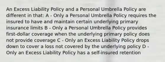 An Excess Liability Policy and a Personal Umbrella Policy are different in that: A - Only a Personal Umbrella Policy requires the insured to have and maintain certain underlying primary insurance limits B - Only a Personal Umbrella Policy provides first-dollar coverage when the underlying primary policy does not provide coverage C - Only an Excess Liability Policy drops down to cover a loss not covered by the underlying policy D - Only an Excess Liability Policy has a self-insured retention