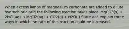 When excess lumps of magnesium carbonate are added to dilute hydrochloric acid the following reaction takes place. MgCO3(s) + 2HCl(aq) → MgCl2(aq) + CO2(g) + H2O(l) State and explain three ways in which the rate of this reaction could be increased.