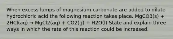 When excess lumps of magnesium carbonate are added to dilute hydrochloric acid the following reaction takes place. MgCO3(s) + 2HCl(aq) → MgCl2(aq) + CO2(g) + H2O(l) State and explain three ways in which the rate of this reaction could be increased.