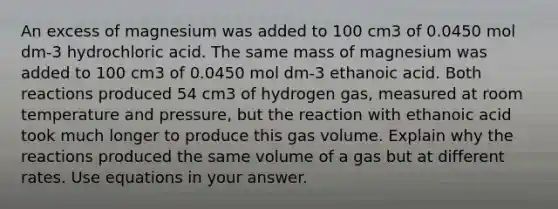 An excess of magnesium was added to 100 cm3 of 0.0450 mol dm-3 hydrochloric acid. The same mass of magnesium was added to 100 cm3 of 0.0450 mol dm-3 ethanoic acid. Both reactions produced 54 cm3 of hydrogen gas, measured at room temperature and pressure, but the reaction with ethanoic acid took much longer to produce this gas volume. Explain why the reactions produced the same volume of a gas but at different rates. Use equations in your answer.