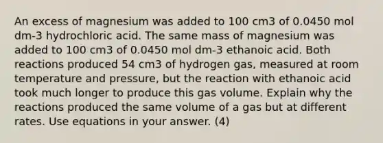 An excess of magnesium was added to 100 cm3 of 0.0450 mol dm-3 hydrochloric acid. The same mass of magnesium was added to 100 cm3 of 0.0450 mol dm-3 ethanoic acid. Both reactions produced 54 cm3 of hydrogen gas, measured at room temperature and pressure, but the reaction with ethanoic acid took much longer to produce this gas volume. Explain why the reactions produced the same volume of a gas but at different rates. Use equations in your answer. (4)