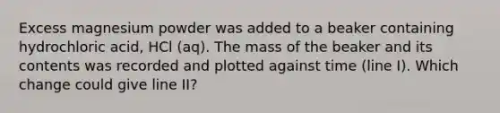 Excess magnesium powder was added to a beaker containing hydrochloric acid, HCl (aq). The mass of the beaker and its contents was recorded and plotted against time (line I). Which change could give line II?