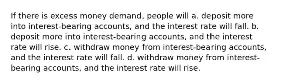 If there is excess money demand, people will a. deposit more into interest-bearing accounts, and the interest rate will fall. b. deposit more into interest-bearing accounts, and the interest rate will rise. c. withdraw money from interest-bearing accounts, and the interest rate will fall. d. withdraw money from interest-bearing accounts, and the interest rate will rise.