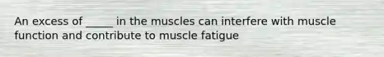 An excess of _____ in the muscles can interfere with muscle function and contribute to muscle fatigue