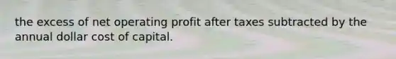 the excess of net operating profit after taxes subtracted by the annual dollar cost of capital.