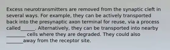 Excess neurotransmitters are removed from the synaptic cleft in several ways. For example, they can be actively transported back into the presynaptic axon terminal for reuse, via a process called______. Alternatively, they can be transported into nearby ________ cells where they are degraded. They could also _______away from the receptor site.