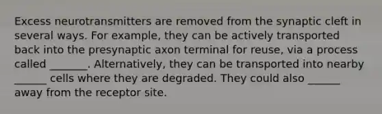 Excess neurotransmitters are removed from the synaptic cleft in several ways. For example, they can be actively transported back into the presynaptic axon terminal for reuse, via a process called _______. Alternatively, they can be transported into nearby ______ cells where they are degraded. They could also ______ away from the receptor site.