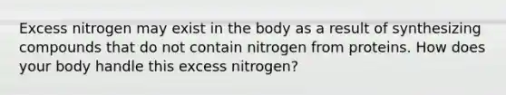 Excess nitrogen may exist in the body as a result of synthesizing compounds that do not contain nitrogen from proteins. How does your body handle this excess nitrogen?