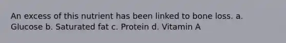 An excess of this nutrient has been linked to bone loss. a. Glucose b. Saturated fat c. Protein d. Vitamin A