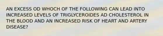 AN EXCESS OD WHOCH OF THE FOLLOWING CAN LEAD INTO INCREASED LEVELS OF TRIGLYCEROIDES AD CHOLESTEROL IN THE BLOOD AND AN INCREASED RISK OF HEART AND ARTERY DISEASE?