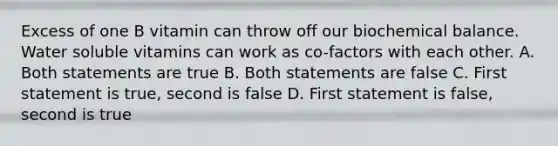 Excess of one B vitamin can throw off our biochemical balance. Water soluble vitamins can work as co-factors with each other. A. Both statements are true B. Both statements are false C. First statement is true, second is false D. First statement is false, second is true