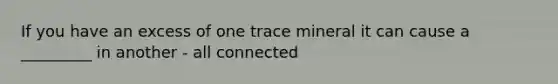 If you have an excess of one trace mineral it can cause a _________ in another - all connected