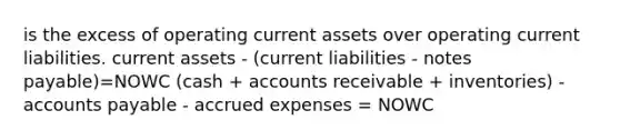 is the excess of operating current assets over operating current liabilities. current assets - (current liabilities - notes payable)=NOWC (cash + accounts receivable + inventories) - accounts payable - accrued expenses = NOWC