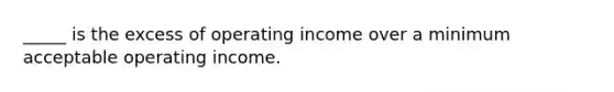 _____ is the excess of operating income over a minimum acceptable operating income.