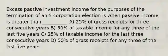 Excess passive investment income for the purposes of the termination of an S corporation election is when passive income is greater than __________. A) 25% of gross receipts for three consecutive years B) 50% of taxable income for any three of the last five years C) 25% of taxable income for the last three consecutive years D) 50% of gross receipts for any three of the last five years