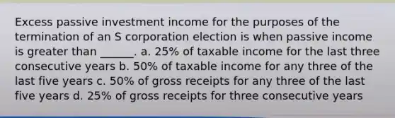 Excess passive investment income for the purposes of the termination of an S corporation election is when passive income is greater than ______. a. 25% of taxable income for the last three consecutive years b. 50% of taxable income for any three of the last five years c. 50% of gross receipts for any three of the last five years d. 25% of gross receipts for three consecutive years