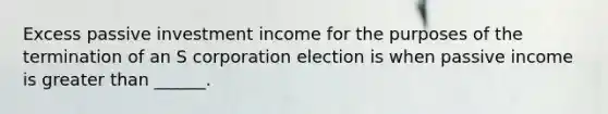 Excess passive investment income for the purposes of the termination of an S corporation election is when passive income is greater than ______.