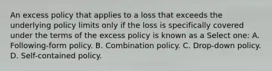 An excess policy that applies to a loss that exceeds the underlying policy limits only if the loss is specifically covered under the terms of the excess policy is known as a Select one: A. Following-form policy. B. Combination policy. C. Drop-down policy. D. Self-contained policy.