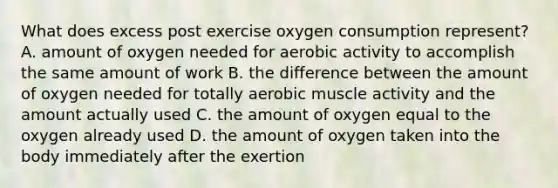 What does excess post exercise oxygen consumption represent? A. amount of oxygen needed for aerobic activity to accomplish the same amount of work B. the difference between the amount of oxygen needed for totally aerobic muscle activity and the amount actually used C. the amount of oxygen equal to the oxygen already used D. the amount of oxygen taken into the body immediately after the exertion