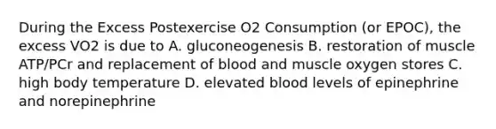 During the Excess Postexercise O2 Consumption (or EPOC), the excess VO2 is due to A. gluconeogenesis B. restoration of muscle ATP/PCr and replacement of blood and muscle oxygen stores C. high body temperature D. elevated blood levels of epinephrine and norepinephrine