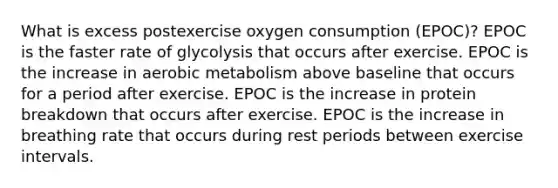 What is excess postexercise oxygen consumption (EPOC)? EPOC is the faster rate of glycolysis that occurs after exercise. EPOC is the increase in aerobic metabolism above baseline that occurs for a period after exercise. EPOC is the increase in protein breakdown that occurs after exercise. EPOC is the increase in breathing rate that occurs during rest periods between exercise intervals.