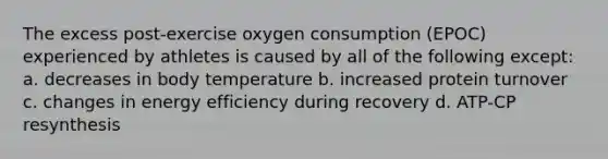 The excess post-exercise oxygen consumption (EPOC) experienced by athletes is caused by all of the following except: a. decreases in body temperature b. increased protein turnover c. changes in energy efficiency during recovery d. ATP-CP resynthesis