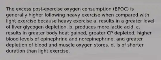 The excess post-exercise oxygen consumption (EPOC) is generally higher following heavy exercise when compared with light exercise because heavy exercise a. results in a greater level of liver glycogen depletion. b. produces more lactic acid. c. results in greater body heat gained, greater CP depleted, higher blood levels of epinephrine and norepinephrine, and greater depletion of blood and muscle oxygen stores. d. is of shorter duration than light exercise.