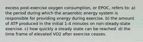 excess post-exercise oxygen consumption, or EPOC, refers to: a) the period during which the anaerobic energy system is responsible for providing energy during exercise. b) the amount of ATP produced in the initial 1-4 minutes on non-steady-state exercise. c) how quickly a steady state can be reached. d) the time frame of elevated VO2 after exercise ceases.