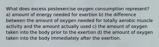 What does excess postexercise oxygen consumption represent? a) amount of energy needed for exertion b) the difference between the amount of oxygen needed for totally aerobic muscle activity and the amount actually used c) the amount of oxygen taken into the body prior to the exertion d) the amount of oxygen taken into the body immediately after the exertion.