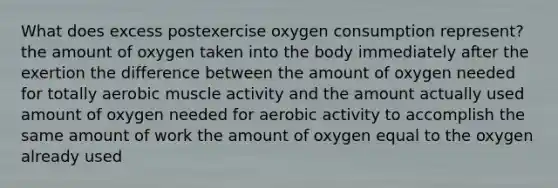 What does excess postexercise oxygen consumption represent? the amount of oxygen taken into the body immediately after the exertion the difference between the amount of oxygen needed for totally aerobic muscle activity and the amount actually used amount of oxygen needed for aerobic activity to accomplish the same amount of work the amount of oxygen equal to the oxygen already used