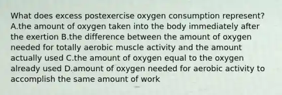 What does excess postexercise oxygen consumption represent? A.the amount of oxygen taken into the body immediately after the exertion B.the difference between the amount of oxygen needed for totally aerobic muscle activity and the amount actually used C.the amount of oxygen equal to the oxygen already used D.amount of oxygen needed for aerobic activity to accomplish the same amount of work