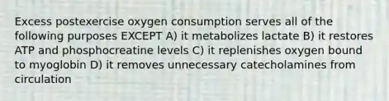 Excess postexercise oxygen consumption serves all of the following purposes EXCEPT A) it metabolizes lactate B) it restores ATP and phosphocreatine levels C) it replenishes oxygen bound to myoglobin D) it removes unnecessary catecholamines from circulation