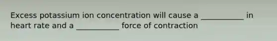 Excess potassium ion concentration will cause a ___________ in heart rate and a ___________ force of contraction