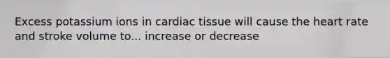 Excess potassium ions in cardiac tissue will cause the heart rate and stroke volume to... increase or decrease