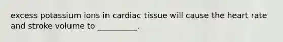 excess potassium ions in cardiac tissue will cause the heart rate and stroke volume to __________.