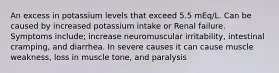 An excess in potassium levels that exceed 5.5 mEq/L. Can be caused by increased potassium intake or Renal failure. Symptoms include; increase neuromuscular irritability, intestinal cramping, and diarrhea. In severe causes it can cause muscle weakness, loss in muscle tone, and paralysis