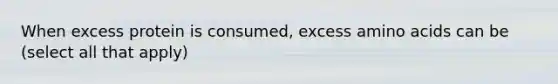 When excess protein is consumed, excess amino acids can be (select all that apply)